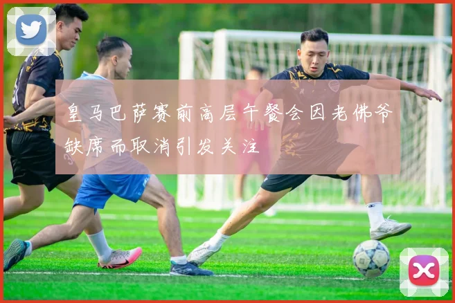皇马巴萨赛前高层午餐会因老佛爷缺席而取消引发关注
