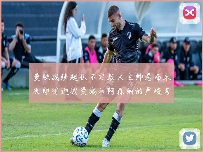 曼联战绩起伏不定救火主帅悬而未决即将迎战曼城和阿森纳的严峻考验