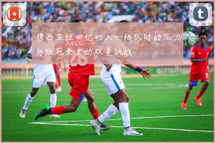穆西亚拉回忆初入一线队时的压力与欧冠荣光的双重挑战