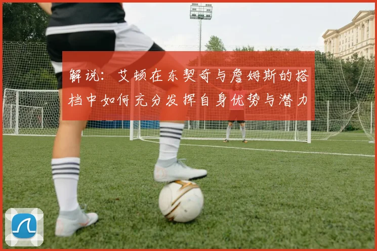 解说：艾顿在东契奇与詹姆斯的搭档中如何充分发挥自身优势与潜力