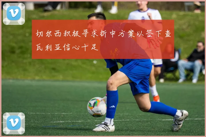 切尔西积极寻求折中方案以签下查瓦利亚信心十足