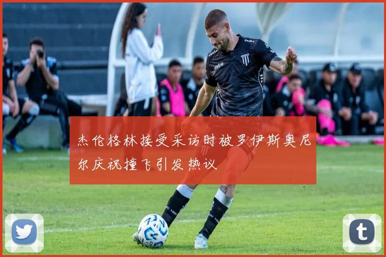 杰伦格林接受采访时被罗伊斯奥尼尔庆祝撞飞引发热议