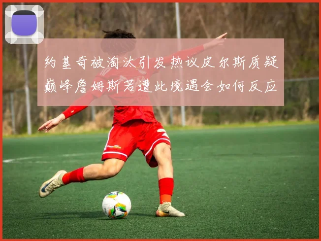 约基奇被淘汰引发热议皮尔斯质疑巅峰詹姆斯若遭此境遇会如何反应