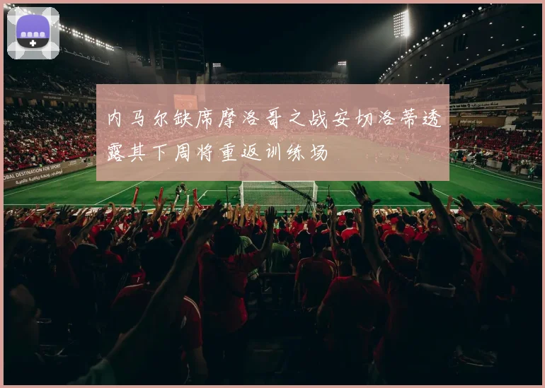 内马尔缺席摩洛哥之战安切洛蒂透露其下周将重返训练场
