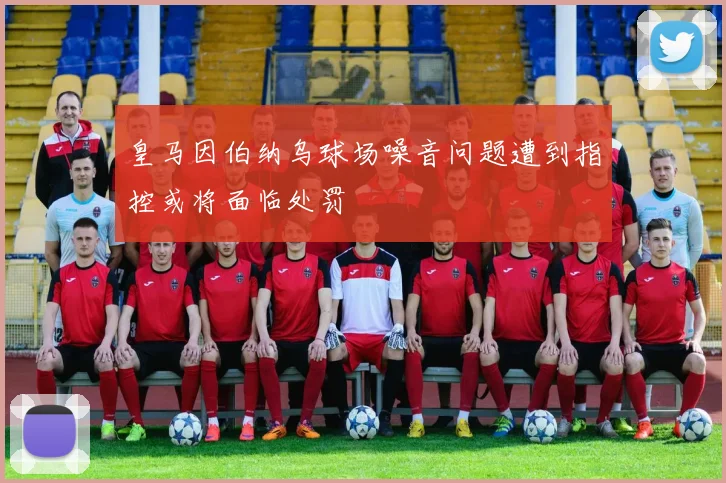 皇马因伯纳乌球场噪音问题遭到指控或将面临处罚