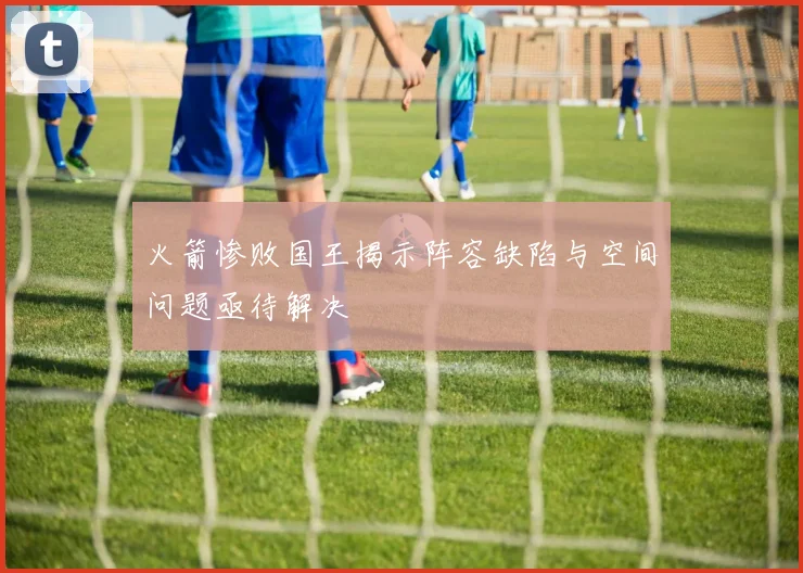 火箭惨败国王揭示阵容缺陷与空间问题亟待解决