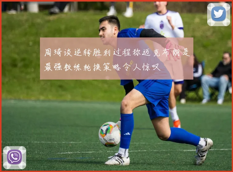 周琦谈逆转胜利过程称迈克布朗是最强教练轮换策略令人惊叹