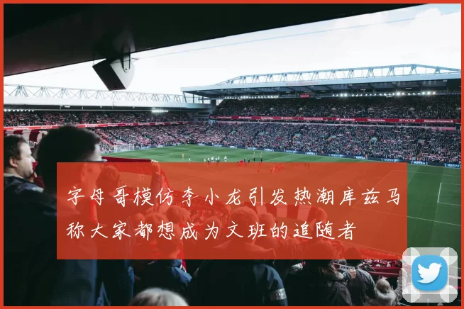 字母哥模仿李小龙引发热潮库兹马称大家都想成为文班的追随者