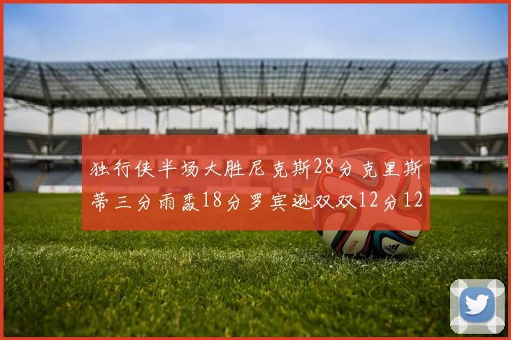 独行侠半场大胜尼克斯28分克里斯蒂三分雨轰18分罗宾逊双双12分12篮板表现出色