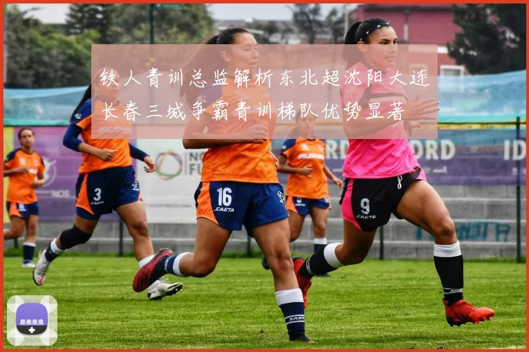 铁人青训总监解析东北超沈阳大连长春三城争霸青训梯队优势显著