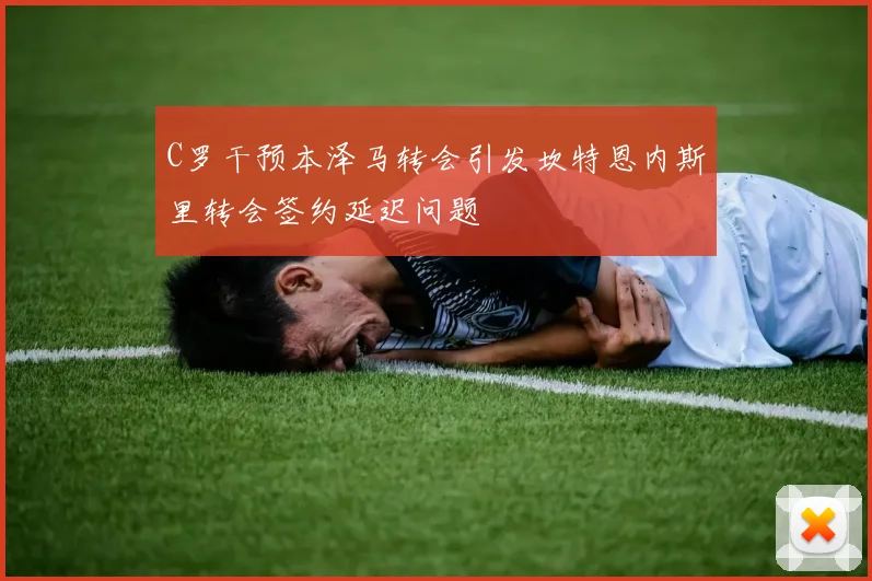 C罗干预本泽马转会引发坎特恩内斯里转会签约延迟问题