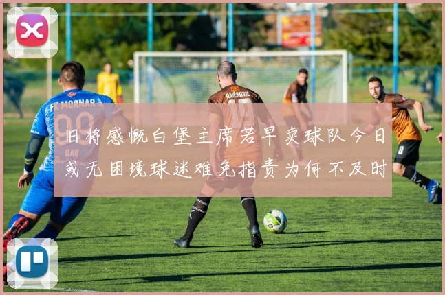旧将感慨白堡主席若早卖球队今日或无困境球迷难免指责为何不及时出售