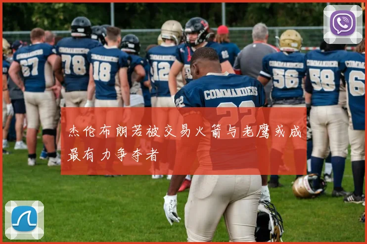 杰伦布朗若被交易火箭与老鹰或成最有力争夺者