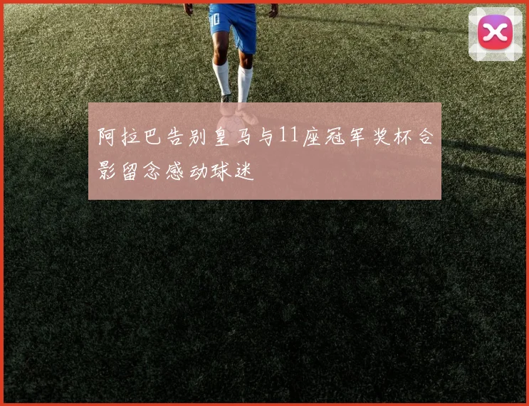 阿拉巴告别皇马与11座冠军奖杯合影留念感动球迷