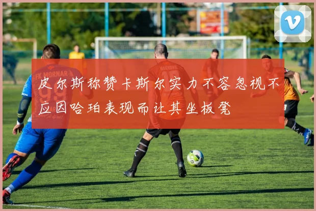 皮尔斯称赞卡斯尔实力不容忽视不应因哈珀表现而让其坐板凳