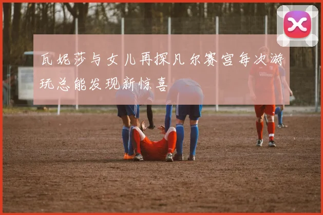 瓦妮莎与女儿再探凡尔赛宫每次游玩总能发现新惊喜