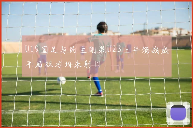 U19国足与民主刚果U23上半场战成平局双方均未射门