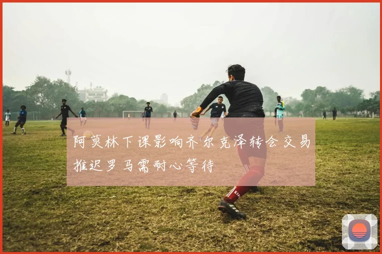 阿莫林下课影响齐尔克泽转会交易推迟罗马需耐心等待