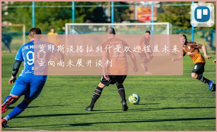 莫耶斯谈格拉利什受欢迎程度未来去向尚未展开谈判