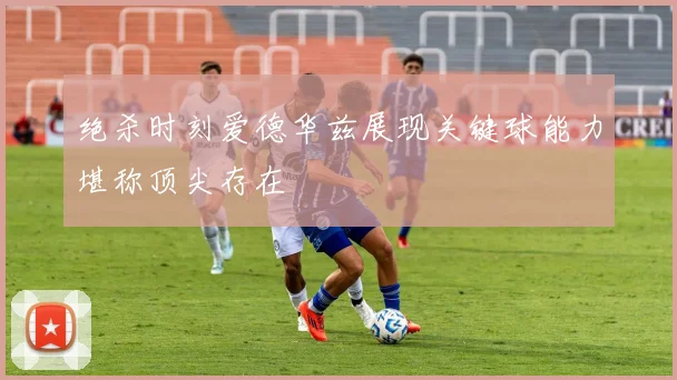 绝杀时刻爱德华兹展现关键球能力堪称顶尖存在